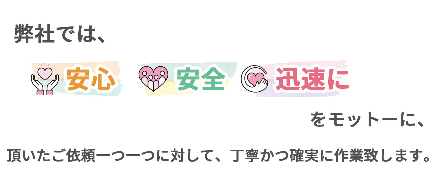弊社では「安心」、「安全」、「迅速に」をモットーに、頂いたご依頼一つ一つに対して、丁寧かつ確実に作業致します。